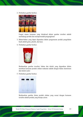 57
Modul PJJ Mata Pelajaran Prakarya Aspek Pengolahan – Kelas VII Semester Genap
2. Perhatikan gambar berikut.
Fungsi utama kemasan yang dimaksud dalam gambar tersebut adalah
melindungi produk dan mempermudah pengangkutan
3. Bahan-bahan yang dapat digunakan dalam pengemasan produk pengolahan
buah adalah gelas, plastik, dan kaca
4. Perhatikan gambar berikut.
Berdasarkan gambar tersebut, bahan dan teknik yang digunakan dalam
membuat kemasan produk olahan makanan adalah dengan bahan aluminium
dan teknik sealer
5. Perhatikan gambar berikut.
Berdasarkan gambar diatas produk olahan yang sesuai dengan kemasan
tersebut adalah produk yang berupa cairan.
 
