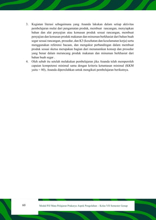 60 Modul PJJ Mata Pelajaran Prakarya Aspek Pengolahan – Kelas VII Semester Genap
3. Kegiatan literasi sebagaimana yang Ananda lakukan dalam setiap aktivitas
pembelajaran mulai dari pengamatan produk, membuat rancangan, menyiapkan
bahan dan alat penyajian atau kemasan produk sesuai rancangan, membuat
penyajian dan kemasan produk makanan dan minuman berkhasiat dari bahan buah
segar sesuai rancangan, prosedur, dan K3 (kesehatan dan keselamatan kerja) serta
menggunakan referensi bacaan, dan mengukur perbandingan dalam membuat
produk sesuai sketsa merupakan bagian dari menanamkan konsep dan prosedur
yang benar dalam merancang produk makanan dan minuman berkhasiat dari
bahan buah segar .
4. Oleh sebab itu setelah melakukan pembelajaran jika Ananda telah memperoleh
capaian kompetensi minimal sama dengan kriteria ketuntasan minimal (KKM
yaitu = 80), Ananda dipersilahkan untuk mengikuti pembelajaran berikutnya.
 