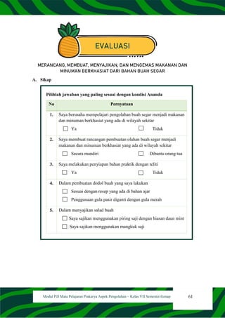 61
Modul PJJ Mata Pelajaran Prakarya Aspek Pengolahan – Kelas VII Semester Genap
EVALUASI
MERANCANG, MEMBUAT, MENYAJIKAN, DAN MENGEMAS MAKANAN DAN
MINUMAN BERKHASIAT DARI BAHAN BUAH SEGAR
A. Sikap
Pilihlah jawaban yang paling sesuai dengan kondisi Ananda
No Pernyataan
1. Saya berusaha mempelajari pengolahan buah segar menjadi makanan
dan minuman berkhasiat yang ada di wilayah sekitar
Ya Tidak
2. Saya membuat rancangan pembuatan olahan buah segar menjadi
makanan dan minuman berkhasiat yang ada di wilayah sekitar
Secara mandiri Dibantu orang tua
3. Saya melakukan penyiapan bahan praktik dengan teliti
Ya Tidak
4. Dalam pembuatan dodol buah yang saya lakukan
Sesuai dengan resep yang ada di bahan ajar
Penggunaan gula pasir diganti dengan gula merah
5. Dalam menyajikan salad buah
Saya sajikan menggunakan piring saji dengan hiasan daun mint
Saya sajikan menggunakan mangkuk saji
 