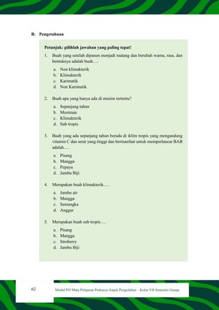62 Modul PJJ Mata Pelajaran Prakarya Aspek Pengolahan – Kelas VII Semester Genap
B. Pengetahuan
Petunjuk: pilihlah jawaban yang paling tepat!
1. Buah yang setelah dipanen menjadi matang dan berubah warna, rasa, dan
bentuknya adalah buah….
a. Non klimakterik
b. Klimakterik
c. Karimatik
d. Non Karimatik
2. Buah apa yang hanya ada di musim tertentu?
a. Sepanjang tahun
b. Musiman
c. Klimakterik
d. Sub tropis
3. Buah yang ada sepanjang tahun berada di iklim tropis yang mengandung
vitamin C dan serat yang tinggi dan bermanfaat untuk memperlancar BAB
adalah….
a. Pisang
b. Mangga
c. Pepaya
d. Jambu Biji
4. Merupakan buah klimakterik….
a. Jambu air
b. Mangga
c. Semangka
d. Anggur
5. Merupakan buah sub tropis….
a. Pisang
b. Mangga
c. Stroberry
d. Jambu Biji
 