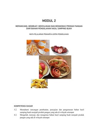 67
Modul PJJ Mata Pelajaran Prakarya Aspek Pengolahan – Kelas VII Semester Genap
MODUL 2
MERANCANG, MEMBUAT, MENYAJIKAN DAN MENGEMAS PRODUK PANGAN
DARI BAHAN PENGOLAHAN HASIL SAMPING BUAH
MATA PELAJARAN PRAKARYA ASPEK PENGOLAHAN
KOMPETENSI DASAR
3.2. Memahami rancangan pembuatan, penyajian dan pengemasan bahan hasil
samping buah menjadi produk pangan yang ada di wilayah setempat
4.2. Mengolah, menyaji, dan mengemas bahan hasil samping buah menjadi produk
pangan yang ada di wilayah setempat
 
