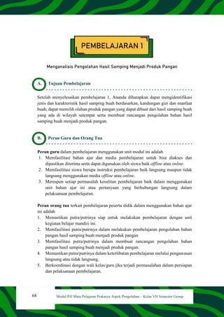 68 Modul PJJ Mata Pelajaran Prakarya Aspek Pengolahan – Kelas VII Semester Genap
PEMBELAJARAN 1
Menganalisis Pengolahan Hasil Samping Menjadi Produk Pangan
A. Tujuan Pembelajaran
Setelah menyelesaikan pembelajaran 1, Ananda diharapkan dapat mengidentifikasi
jenis dan karakteristik hasil samping buah berdasarkan, kandungan gizi dan manfaat
buah, dapat memilih olahan produk pangan yang dapat dibuat dari hasil samping buah
yang ada di wilayah setempat serta membuat rancangan pengolahan bahan hasil
samping buah menjadi produk pangan.
B. Peran Guru dan Orang Tua
Peran guru dalam pembelajaran menggunakan unit modul ini adalah
1. Memfasilitasi bahan ajar dan media pembelajaran untuk bisa diakses dan
dipastikan diterima serta dapat digunakan oleh siswa baik offline atau online.
2. Memfasilitasi siswa berupa instruksi pembelajaran baik langsung maupun tidak
langsung menggunakan media offline atau online.
3. Merespon setiap permasalah kesulitan pembelajaran baik dalam menggunakan
unit bahan ajar ini atau pertanyaan yang berhubungan langsung dalam
pelaksanaan pembelajaran.
Peran orang tua terkait pembelajaran peserta didik dalam menggunakan bahan ajar
ini adalah
1. Memastikan putra/putrinya siap untuk melakukan pembelajaran dengan unit
kegiatan belajar mandiri ini.
2. Memfasilitasi putra/putrinya dalam melakukan pembelajaran pengolahan bahan
pangan hasil samping buah menjadi produk pangan
3. Memfasilitasi putra/putrinya dalam membuat rancangan pengolahan bahan
pangan hasil samping buah menjadi produk pangan.
4. Memastikan putra/putrinya dalam keterlibatan pembelajaran melalui pengawasan
langsung atau tidak langsung.
5. Berkoordinasi dengan wali kelas/guru jika terjadi permasalahan dalam persiapan
dan pelaksanaan pembelajaran.
 