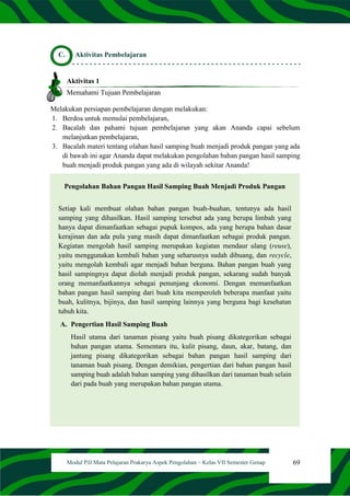 69
Modul PJJ Mata Pelajaran Prakarya Aspek Pengolahan – Kelas VII Semester Genap
C. Aktivitas Pembelajaran
Aktivitas 1
Memahami Tujuan Pembelajaran
Melakukan persiapan pembelajaran dengan melakukan:
1. Berdoa untuk memulai pembelajaran,
2. Bacalah dan pahami tujuan pembelajaran yang akan Ananda capai sebelum
melanjutkan pembelajaran,
3. Bacalah materi tentang olahan hasil samping buah menjadi produk pangan yang ada
di bawah ini agar Ananda dapat melakukan pengolahan bahan pangan hasil samping
buah menjadi produk pangan yang ada di wilayah sekitar Ananda!
Pengolahan Bahan Pangan Hasil Samping Buah Menjadi Produk Pangan
Setiap kali membuat olahan bahan pangan buah-buahan, tentunya ada hasil
samping yang dihasilkan. Hasil samping tersebut ada yang berupa limbah yang
hanya dapat dimanfaatkan sebagai pupuk kompos, ada yang berupa bahan dasar
kerajinan dan ada pula yang masih dapat dimanfaatkan sebagai produk pangan.
Kegiatan mengolah hasil samping merupakan kegiatan mendaur ulang (reuse),
yaitu menggunakan kembali bahan yang seharusnya sudah dibuang, dan recycle,
yaitu mengolah kembali agar menjadi bahan berguna. Bahan pangan buah yang
hasil sampingnya dapat diolah menjadi produk pangan, sekarang sudah banyak
orang memanfaatkannya sebagai penunjang ekonomi. Dengan memanfaatkan
bahan pangan hasil samping dari buah kita memperoleh beberapa manfaat yaitu
buah, kulitnya, bijinya, dan hasil samping lainnya yang berguna bagi kesehatan
tubuh kita.
A. Pengertian Hasil Samping Buah
Hasil utama dari tanaman pisang yaitu buah pisang dikategorikan sebagai
bahan pangan utama. Sementara itu, kulit pisang, daun, akar, batang, dan
jantung pisang dikategorikan sebagai bahan pangan hasil samping dari
tanaman buah pisang. Dengan demikian, pengertian dari bahan pangan hasil
samping buah adalah bahan samping yang dihasilkan dari tanaman buah selain
dari pada buah yang merupakan bahan pangan utama.
 