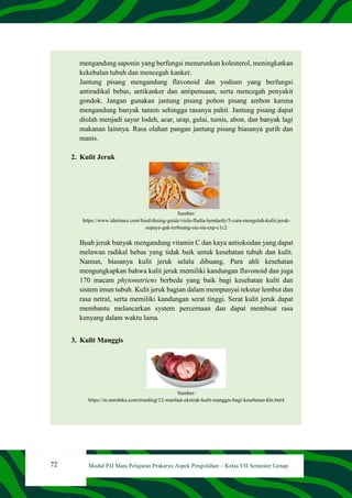 72 Modul PJJ Mata Pelajaran Prakarya Aspek Pengolahan – Kelas VII Semester Genap
mengandung saponin yang berfungsi menurunkan kolesterol, meningkatkan
kekebalan tubuh dan mencegah kanker.
Jantung pisang mengandung flavonoid dan yodium yang berfungsi
antiradikal bebas, antikanker dan antipenuaan, serta mencegah penyakit
gondok. Jangan gunakan jantung pisang pohon pisang ambon karena
mengandung banyak tannin sehingga rasanya pahit. Jantung pisang dapat
diolah menjadi sayur lodeh, acar, urap, gulai, tumis, abon, dan banyak lagi
makanan lainnya. Rasa olahan pangan jantung pisang biasanya gurih dan
manis.
2. Kulit Jeruk
Sumber:
https://www.idntimes.com/food/dining-guide/viola-fladia-hendardy/5-cara-mengolah-kulit-jeruk-
supaya-gak-terbuang-sia-sia-exp-c1c2
Buah jeruk banyak mengandung vitamin C dan kaya antioksidan yang dapat
melawan radikal bebas yang tidak baik untuk kesehatan tubuh dan kulit.
Namun, biasanya kulit jeruk selalu dibuang. Para ahli kesehatan
mengungkapkan bahwa kulit jeruk memiliki kandungan flavonoid dan juga
170 macam phytonutriens berbeda yang baik bagi kesehatan kulit dan
sistem imun tubuh. Kulit jeruk bagian dalam mempunyai tekstur lembut dan
rasa netral, serta memiliki kandungan serat tinggi. Serat kulit jeruk dapat
membantu melancarkan system percernaan dan dapat membuat rasa
kenyang dalam waktu lama.
3. Kulit Manggis
Sumber:
https://m.merdeka.com/trending/12-manfaat-ekstrak-kulit-manggis-bagi-kesehatan-kln.html
 