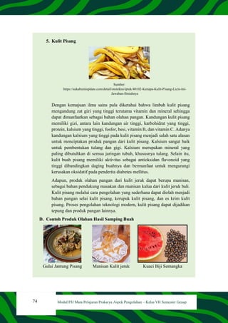 74 Modul PJJ Mata Pelajaran Prakarya Aspek Pengolahan – Kelas VII Semester Genap
5. Kulit Pisang
Sumber:
https://sukabumiupdate.com/detail/ototekno/iptek/40102-Kenapa-Kulit-Pisang-Licin-Ini-
Jawaban-Ilmiahnya
Dengan kemajuan ilmu sains pula diketahui bahwa limbah kulit pisang
mengandung zat gizi yang tinggi terutama vitamin dan mineral sehingga
dapat dimanfaatkan sebagai bahan olahan pangan. Kandungan kulit pisang
memiliki gizi, antara lain kandungan air tinggi, karbohidrat yang tinggi,
protein, kalsium yang tinggi, fosfor, besi, vitamin B, dan vitamin C. Adanya
kandungan kalsium yang tinggi pada kulit pisang menjadi salah satu alasan
untuk menciptakan produk pangan dari kulit pisang. Kalsium sangat baik
untuk pembentukan tulang dan gigi. Kalsium merupakan mineral yang
paling dibutuhkan di semua jaringan tubuh, khususnya tulang. Selain itu,
kulit buah pisang memiliki aktivitas sebagai antioksidan flavonoid yang
tinggi dibandingkan daging buahnya dan bermanfaat untuk mengurangi
kerusakan oksidatif pada penderita diabetes mellitus.
Adapun, produk olahan pangan dari kulit jeruk dapat berupa manisan,
sebagai bahan pendukung masakan dan manisan kalua dari kulit jeruk bali.
Kulit pisang melalui cara pengolahan yang sederhana dapat diolah menjadi
bahan pangan selai kulit pisang, kerupuk kulit pisang, dan es krim kulit
pisang. Proses pengolahan teknologi modern, kulit pisang dapat dijadikan
tepung dan produk pangan lainnya.
D. Contoh Produk Olahan Hasil Samping Buah
Gulai Jantung Pisang Manisan Kulit jeruk Kuaci Biji Semangka
 