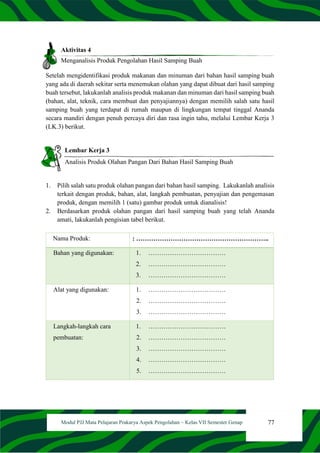 77
Modul PJJ Mata Pelajaran Prakarya Aspek Pengolahan – Kelas VII Semester Genap
Aktivitas 4
Menganalisis Produk Pengolahan Hasil Samping Buah
Setelah mengidentifikasi produk makanan dan minuman dari bahan hasil samping buah
yang ada di daerah sekitar serta menemukan olahan yang dapat dibuat dari hasil samping
buah tersebut, lakukanlah analisis produk makanan dan minuman dari hasil samping buah
(bahan, alat, teknik, cara membuat dan penyajiannya) dengan memilih salah satu hasil
samping buah yang terdapat di rumah maupun di lingkungan tempat tinggal Ananda
secara mandiri dengan penuh percaya diri dan rasa ingin tahu, melalui Lembar Kerja 3
(LK.3) berikut.
Lembar Kerja 3
Analisis Produk Olahan Pangan Dari Bahan Hasil Samping Buah
1. Pilih salah satu produk olahan pangan dari bahan hasil samping. Lakukanlah analisis
terkait dengan produk, bahan, alat, langkah pembuatan, penyajian dan pengemasan
produk, dengan memilih 1 (satu) gambar produk untuk dianalisis!
2. Berdasarkan produk olahan pangan dari hasil samping buah yang telah Ananda
amati, lakukanlah pengisian tabel berikut.
Nama Produk: : ……………………………………………………..
Bahan yang digunakan: 1. ………………………………
2. ………………………………
3. ………………………………
Alat yang digunakan: 1. ………………………………
2. ………………………………
3. ………………………………
Langkah-langkah cara
pembuatan:
1. ………………………………
2. ………………………………
3. ………………………………
4. ………………………………
5. ………………………………
 