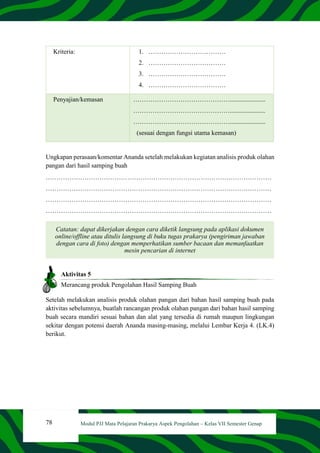 78 Modul PJJ Mata Pelajaran Prakarya Aspek Pengolahan – Kelas VII Semester Genap
Kriteria: 1. ………………………………
2. ………………………………
3. ………………………………
4. ………………………………
Penyajian/kemasan ………………………………………......................
………………………………………......................
………………………………………......................
(sesuai dengan fungsi utama kemasan)
Ungkapan perasaan/komentar Ananda setelah melakukan kegiatan analisis produk olahan
pangan dari hasil samping buah
……………………………………………………………………………………………
……………………………………………………………………………………………
……………………………………………………………………………………………
……………………………………………………………………………………………
Catatan: dapat dikerjakan dengan cara diketik langsung pada aplikasi dokumen
online/offline atau ditulis langsung di buku tugas prakarya (pengiriman jawaban
dengan cara di foto) dengan memperhatikan sumber bacaan dan memanfaatkan
mesin pencarian di internet
Aktivitas 5
Merancang produk Pengolahan Hasil Samping Buah
Setelah melakukan analisis produk olahan pangan dari bahan hasil samping buah pada
aktivitas sebelumnya, buatlah rancangan produk olahan pangan dari bahan hasil samping
buah secara mandiri sesuai bahan dan alat yang tersedia di rumah maupun lingkungan
sekitar dengan potensi daerah Ananda masing-masing, melalui Lembar Kerja 4. (LK.4)
berikut.
 