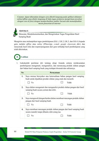 80 Modul PJJ Mata Pelajaran Prakarya Aspek Pengolahan – Kelas VII Semester Genap
Catatan: dapat dikerjakan dengan cara diketik langsung pada aplikasi dokumen
online/offline atau ditulis langsung di buku tugas prakarya (pengiriman jawaban
dengan cara di foto) dengan memperhatikan sumber bacaan dan memanfaatkan
mesin pencarian di internet
Aktivitas 6
Mencatat, Mendokumentasikan, dan Mengirimkan Tugas Pengolahan Hasil
Samping Buah
Mengirim atau melampirkan tugas pembelajaran (LK.1, LK.2, LK.3, dan LK.4.) kepada
guru melalui offline atau online (WhatsApp, e-mail, google classroom dsb.) dan
menyimak hasil nilai dan respon/penguatan dari guru terhadap hasil pembelajaran yang
telah dikirimkan.
D. Latihan
1. Lakukanlah penilaian diri tentang sikap Ananda selama melaksanakan
pembelajaran mengamati, menganalisis, dan merancang produk olahan pangan
dari bahan hasil samping buah yang terdapat dirumah dan sekitarnya.
No Pernyataan
1. Saya merasa bersyukur atas ketersediaan bahan pangan hasil samping
buah untuk dijadikan produk olahan yang enak dan menarik.
Ya Tidak
2. Saya dalam mengamati dan menganalisi produk olahan pangan dari hasil
samping buah secara cermat dan teliti.
Ya Tidak
3. Saya mengawali dengan berdoa dalam membuat rancangan produk olahan
pangan dari hasil samping buah.
Ya Tidak
4. Saya membuat rancangan produk olahan pangan dari hasil samping buah
secara mandiri tanpa dibantu oleh orang tua.
Ya Tidak
 