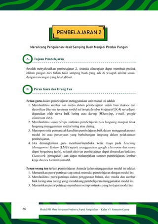 86 Modul PJJ Mata Pelajaran Prakarya Aspek Pengolahan – Kelas VII Semester Genap
PEMBELAJARAN 2
Merancang Pengolahan Hasil Samping Buah Menjadi Produk Pangan
A. Tujuan Pembelajaran
Setelah menyelesaikan pembelajaran 2, Ananda diharapkan dapat membuat produk
olahan pangan dari bahan hasil samping buah yang ada di wilayah sekitar sesuai
dengan rancangan yang telah dibuat.
B. Peran Guru dan Orang Tua
Peran guru dalam pembelajaran menggunakan unit modul ini adalah
1. Memfasilitasi sumber dan media dalam pembelajaran untuk bisa diakses dan
dipastikan diterima terutama modul ini beserta lembar kerjanya (LK.4) serta dapat
digunakan oleh siswa baik luring atau daring (WhatsApp, e-mail, google
classroom dsb.).
2. Memfasilitasi siswa berupa instruksi pembelajaran baik langsung maupun tidak
langsung menggunakan media luring atau daring.
3. Merespon setia permasalah kesulitan pembelajaran baik dalam menggunakan unit
modul ini atau pertanyaan yang berhubungan langsung dalam pelaksanaan
pembelajaran.
4. Jika dimungkinkan guru membuat/membuka kelas maya pada Learning
Management System (LMS) seperti menggunakan google classroom dan siswa
dapat bergabung (join), seluruh aktivias pembelajaran dapat dimasukan kedalam
Classwork (penugasan) dan dapat melampirkan sumber pembelajaran, lembar
kerja dan tes formatif/sumatif.
Peran orang tua terkait pembelajaran Ananda dalam menggunakan modul ini adalah
1. Memastikan putra/putrinya siap untuk memulai pembelajaran dengan modul ini.
2. Memfasilitasi putra/putrinya dalam penggunaan bahan, alat, media dan sumber
baik luring atau daring yang mendukung pembelajaran menggunakan modul ini.
3. Memastikan putra/putrinya memahami setiap instruksi yang terdapat modul ini.
 