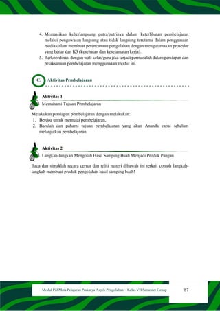 87
Modul PJJ Mata Pelajaran Prakarya Aspek Pengolahan – Kelas VII Semester Genap
4. Memastikan keberlangsung putra/putrinya dalam keterlibatan pembelajaran
melalui pengawasan langsung atau tidak langsung terutama dalam penggunaan
media dalam membuat perencanaan pengolahan dengan mengutamakan prosedur
yang benar dan K3 (kesehatan dan keselamatan kerja).
5. Berkoordinasi dengan wali kelas/guru jika terjadi permasalah dalam persiapan dan
pelaksanaan pembelajaran menggunakan modul ini.
C. Aktivitas Pembelajaran
Aktivitas 1
Memahami Tujuan Pembelajaran
Melakukan persiapan pembelajaran dengan melakukan:
1. Berdoa untuk memulai pembelajaran,
2. Bacalah dan pahami tujuan pembelajaran yang akan Ananda capai sebelum
melanjutkan pembelajaran.
Aktivitas 2
Langkah-langkah Mengolah Hasil Samping Buah Menjadi Produk Pangan
Baca dan simaklah secara cernat dan teliti materi dibawah ini terkait contoh langkah-
langkah membuat produk pengolahan hasil samping buah!
 