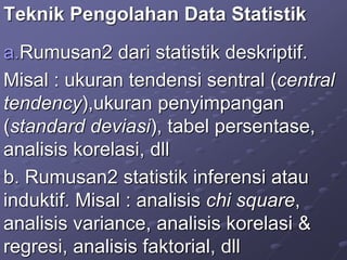 Teknik Pengolahan Data Statistik
a.Rumusan2 dari statistik deskriptif.
Misal : ukuran tendensi sentral (central
tendency),ukuran penyimpangan
(standard deviasi), tabel persentase,
analisis korelasi, dll
b. Rumusan2 statistik inferensi atau
induktif. Misal : analisis chi square,
analisis variance, analisis korelasi &
regresi, analisis faktorial, dll
 