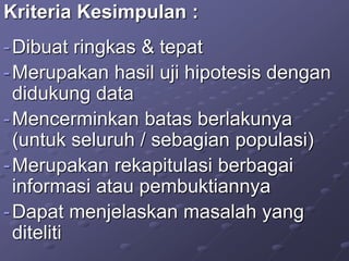 Kriteria Kesimpulan :
-Dibuat ringkas & tepat
-Merupakan hasil uji hipotesis dengan
didukung data
-Mencerminkan batas berlakunya
(untuk seluruh / sebagian populasi)
-Merupakan rekapitulasi berbagai
informasi atau pembuktiannya
-Dapat menjelaskan masalah yang
diteliti
 