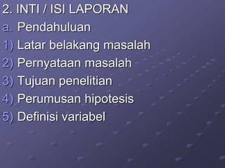 2. INTI / ISI LAPORAN
a. Pendahuluan
1) Latar belakang masalah
2) Pernyataan masalah
3) Tujuan penelitian
4) Perumusan hipotesis
5) Definisi variabel
 