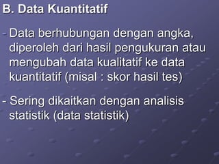 B. Data Kuantitatif
- Data berhubungan dengan angka,
diperoleh dari hasil pengukuran atau
mengubah data kualitatif ke data
kuantitatif (misal : skor hasil tes)
- Sering dikaitkan dengan analisis
statistik (data statistik)
 