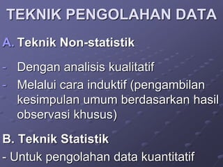 TEKNIK PENGOLAHAN DATA
A. Teknik Non-statistik
- Dengan analisis kualitatif
- Melalui cara induktif (pengambilan
kesimpulan umum berdasarkan hasil
observasi khusus)
B. Teknik Statistik
- Untuk pengolahan data kuantitatif
 