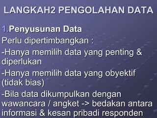 LANGKAH2 PENGOLAHAN DATA
1.Penyusunan Data
Perlu dipertimbangkan :
-Hanya memilih data yang penting &
diperlukan
-Hanya memilih data yang obyektif
(tidak bias)
-Bila data dikumpulkan dengan
wawancara / angket -> bedakan antara
informasi & kesan pribadi responden
 