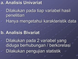 a. Analisis Univariat
- Dilakukan pada tiap variabel hasil
penelitian
- Hanya mengetahui karakteristik data
b. Analisis Bivariat
- Dilakukan pada 2 variabel yang
diduga berhubungan / berkorelasi
- Dilakukan pengujian statistik
 