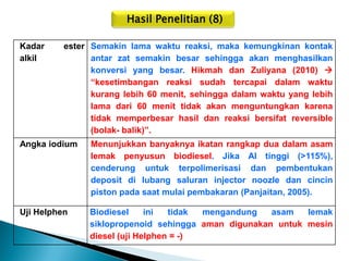 Hasil Penelitian (8) 
Kadar ester alkil 
Semakin lama waktu reaksi, maka kemungkinan kontak antar zat semakin besar sehingga akan menghasilkan konversi yang besar. Hikmah dan Zuliyana (2010)  “kesetimbangan reaksi sudah tercapai dalam waktu kurang lebih 60 menit, sehingga dalam waktu yang lebih lama dari 60 menit tidak akan menguntungkan karena tidak memperbesar hasil dan reaksi bersifat reversible (bolak- balik)”. 
Angka iodium 
Menunjukkan banyaknya ikatan rangkap dua dalam asam lemak penyusun biodiesel. Jika AI tinggi (>115%), cenderung untuk terpolimerisasi dan pembentukan deposit di lubang saluran injector noozle dan cincin piston pada saat mulai pembakaran (Panjaitan, 2005). 
Uji Helphen 
Biodiesel ini tidak mengandung asam lemak siklopropenoid sehingga aman digunakan untuk mesin diesel (uji Helphen = -)  