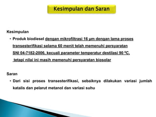 Kesimpulan dan Saran 
Kesimpulan 
•Produk biodiesel dengan mikrofiltrasi 16 μm dengan lama proses transesterifikasi selama 60 menit telah memenuhi persyaratan SNI 04-7182-2006, kecuali parameter temperatur destilasi 90 0C, tetapi nilai ini masih memenuhi persyaratan biosolar Saran 
•Dari sisi proses transesterifikasi, sebaiknya dilakukan variasi jumlah katalis dan pelarut metanol dan variasi suhu  
