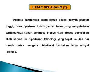 Apabila kandungan asam lemak bebas minyak jelantah tinggi, maka diperlukan katalis jumlah besar yang menyebabkan terbentuknya sabun sehingga menyulitkan proses pemisahan. Oleh karena itu diperlukan teknologi yang tepat, mudah dan murah untuk mengolah biodiesel berbahan baku minyak jelantah. 
LATAR BELAKANG (2)  