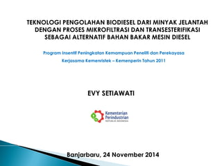 EVY SETIAWATI 
TEKNOLOGI PENGOLAHAN BIODIESEL DARI MINYAK JELANTAH DENGAN PROSES MIKROFILTRASI DAN TRANSESTERIFIKASI SEBAGAI ALTERNATIF BAHAN BAKAR MESIN DIESEL 
Banjarbaru, 24 November 2014 
Program Insentif Peningkatan Kemampuan Peneliti dan Perekayasa 
Kerjasama Kemenristek – Kemenperin Tahun 2011  