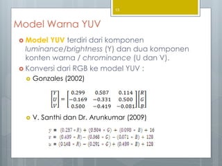 Model Warna YUV
 Model YUV terdiri dari komponen
luminance/brightness (Y) dan dua komponen
konten warna / chrominance (U dan V).
 Konversi dari RGB ke model YUV :
 Gonzales (2002)
 V. Santhi dan Dr. Arunkumar (2009)
13
 