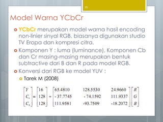Model Warna YCbCr
 YCbCr merupakan model warna hasil encoding
non-linier sinyal RGB, biasanya digunakan studio
TV Eropa dan kompresi citra.
 Komponen Y : luma (luminance), Komponen Cb
dan Cr masing-masing merupakan bentuk
subtractive dari B dan R pada model RGB.
 Konversi dari RGB ke model YUV :
 Tarek M (2008)
15
 