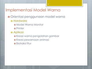 Implementasi Model Warna
 Orientasi penggunaan model warna
 Hardware
 Model Warna Monitor
 Printer
 Aplikasi
 Kreasi warna pengolahan gambar
 Kreasi pewarnaan animasi
 Ekstraksi fitur
3
 