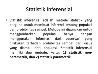 Statistik Inferensial
• Statistik inferensial adalah metode statistik yang
berguna untuk membuat inferensi tentang populasi
dari probibilitas sampel. Metode ini digunakan untuk
menggambarkan populasi hanya dengan
menggunakan informasi dari observasi yang
dilakukan terhadap probibilitas sampel dari kasus
yang diambil dari populasi. Statistik inferensial
memiliki dua metode, yaitu: 1) statistik non-
parametrik, dan 2) statistik parametrik.
 