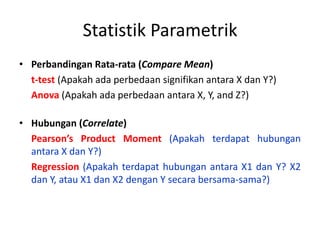 Statistik Parametrik
• Perbandingan Rata-rata (Compare Mean)
t-test (Apakah ada perbedaan signifikan antara X dan Y?)
Anova (Apakah ada perbedaan antara X, Y, and Z?)
• Hubungan (Correlate)
Pearson’s Product Moment (Apakah terdapat hubungan
antara X dan Y?)
Regression (Apakah terdapat hubungan antara X1 dan Y? X2
dan Y, atau X1 dan X2 dengan Y secara bersama-sama?)
 