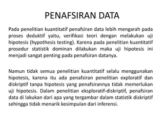 PENAFSIRAN DATA
Pada penelitian kuantitatif penafsiran data lebih mengarah pada
proses deduktif yaitu, verifikasi teori dengan melakukan uji
hipotesis (hypothesis testing). Karena pada penelitian kuantitatif
prosedur statistik dominan dilakukan maka uji hipotesis ini
menjadi sangat penting pada penafsiran datanya.
Namun tidak semua penelitian kuantitatif selalu menggunakan
hipotesis, karena itu ada penafsiran penelitian exploratif dan
diskriptif tanpa hipotesis yang penafsirannya tidak memerlukan
uji hipotesis. Dalam penelitian eksploratif-diskriptif, penafsiran
data di lakukan dari apa yang tergambar dalam statistik diskriptif
sehingga tidak menarik kesimpulan dari inferensi.
 