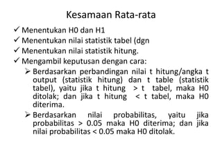 Kesamaan Rata-rata
 Menentukan H0 dan H1
 Menentukan nilai statistik tabel (dgn
 Menentukan nilai statistik hitung.
 Mengambil keputusan dengan cara:
 Berdasarkan perbandingan nilai t hitung/angka t
output (statistik hitung) dan t table (statistik
tabel), yaitu jika t hitung > t tabel, maka H0
ditolak; dan jika t hitung < t tabel, maka H0
diterima.
 Berdasarkan nilai probabilitas, yaitu jika
probabilitas > 0.05 maka H0 diterima; dan jika
nilai probabilitas < 0.05 maka H0 ditolak.
 