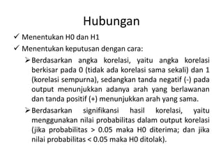Hubungan
 Menentukan H0 dan H1
 Menentukan keputusan dengan cara:
Berdasarkan angka korelasi, yaitu angka korelasi
berkisar pada 0 (tidak ada korelasi sama sekali) dan 1
(korelasi sempurna), sedangkan tanda negatif (-) pada
output menunjukkan adanya arah yang berlawanan
dan tanda positif (+) menunjukkan arah yang sama.
Berdasarkan signifikansi hasil korelasi, yaitu
menggunakan nilai probabilitas dalam output korelasi
(jika probabilitas > 0.05 maka H0 diterima; dan jika
nilai probabilitas < 0.05 maka H0 ditolak).
 