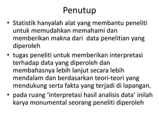 Penutup
• Statistik hanyalah alat yang membantu peneliti
untuk memudahkan memahami dan
memberikan makna dari data penelitian yang
diperoleh
• tugas peneliti untuk memberikan interpretasi
terhadap data yang diperoleh dan
membahasnya lebih lanjut secara lebih
mendalam dan berdasarkan teori-teori yang
mendukung serta fakta yang terjadi di lapangan.
• pada ruang ‘interpretasi hasil analisis data’ inilah
karya monumental seorang peneliti diperoleh
 