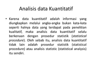 Analisis data Kuantitatif
• Karena data kuantitatif adalah informasi yang
diungkapkan melalui angka-angka bukan kata-kata
seperti halnya data yang terdapat pada penelitian
kualitatif, maka analisis data kuantitatif selalu
berkenaan dengan prosedur statistik (statistical
procedure). Oleh sebab itu, analisis data kuantitatif
tidak lain adalah prosedur statistik (statistical
procedure) atau analisis statistic (statistical analysis)
itu sendiri.
 