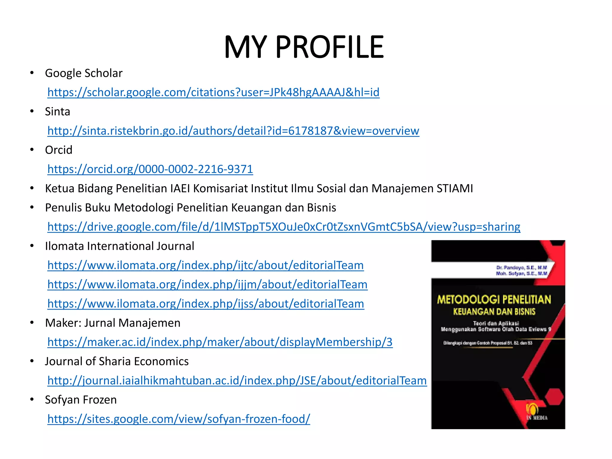 MY PROFILE
• Google Scholar
https://scholar.google.com/citations?user=JPk48hgAAAAJ&hl=id
• Sinta
http://sinta.ristekbrin.go.id/authors/detail?id=6178187&view=overview
• Orcid
https://orcid.org/0000-0002-2216-9371
• Ketua Bidang Penelitian IAEI Komisariat Institut Ilmu Sosial dan Manajemen STIAMI
• Penulis Buku Metodologi Penelitian Keuangan dan Bisnis
https://drive.google.com/file/d/1lMSTppT5XOuJe0xCr0tZsxnVGmtC5bSA/view?usp=sharing
• Ilomata International Journal
https://www.ilomata.org/index.php/ijtc/about/editorialTeam
https://www.ilomata.org/index.php/ijjm/about/editorialTeam
https://www.ilomata.org/index.php/ijss/about/editorialTeam
• Maker: Jurnal Manajemen
https://maker.ac.id/index.php/maker/about/displayMembership/3
• Journal of Sharia Economics
http://journal.iaialhikmahtuban.ac.id/index.php/JSE/about/editorialTeam
• Sofyan Frozen
https://sites.google.com/view/sofyan-frozen-food/
 
