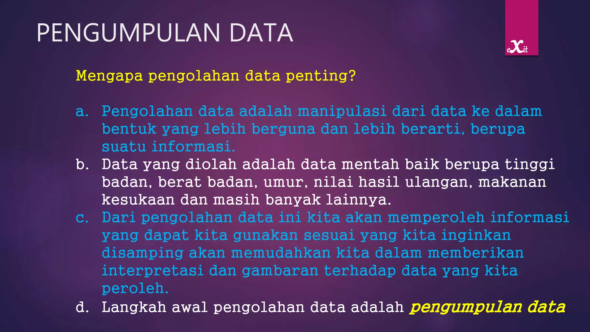 PENGUMPULAN DATA
Mengapa pengolahan data penting?
a. Pengolahan data adalah manipulasi dari data ke dalam
bentuk yang lebih berguna dan lebih berarti, berupa
suatu informasi.
b. Data yang diolah adalah data mentah baik berupa tinggi
badan, berat badan, umur, nilai hasil ulangan, makanan
kesukaan dan masih banyak lainnya.
c. Dari pengolahan data ini kita akan memperoleh informasi
yang dapat kita gunakan sesuai yang kita inginkan
disamping akan memudahkan kita dalam memberikan
interpretasi dan gambaran terhadap data yang kita
peroleh.
d. Langkah awal pengolahan data adalah pengumpulan data
exit
 