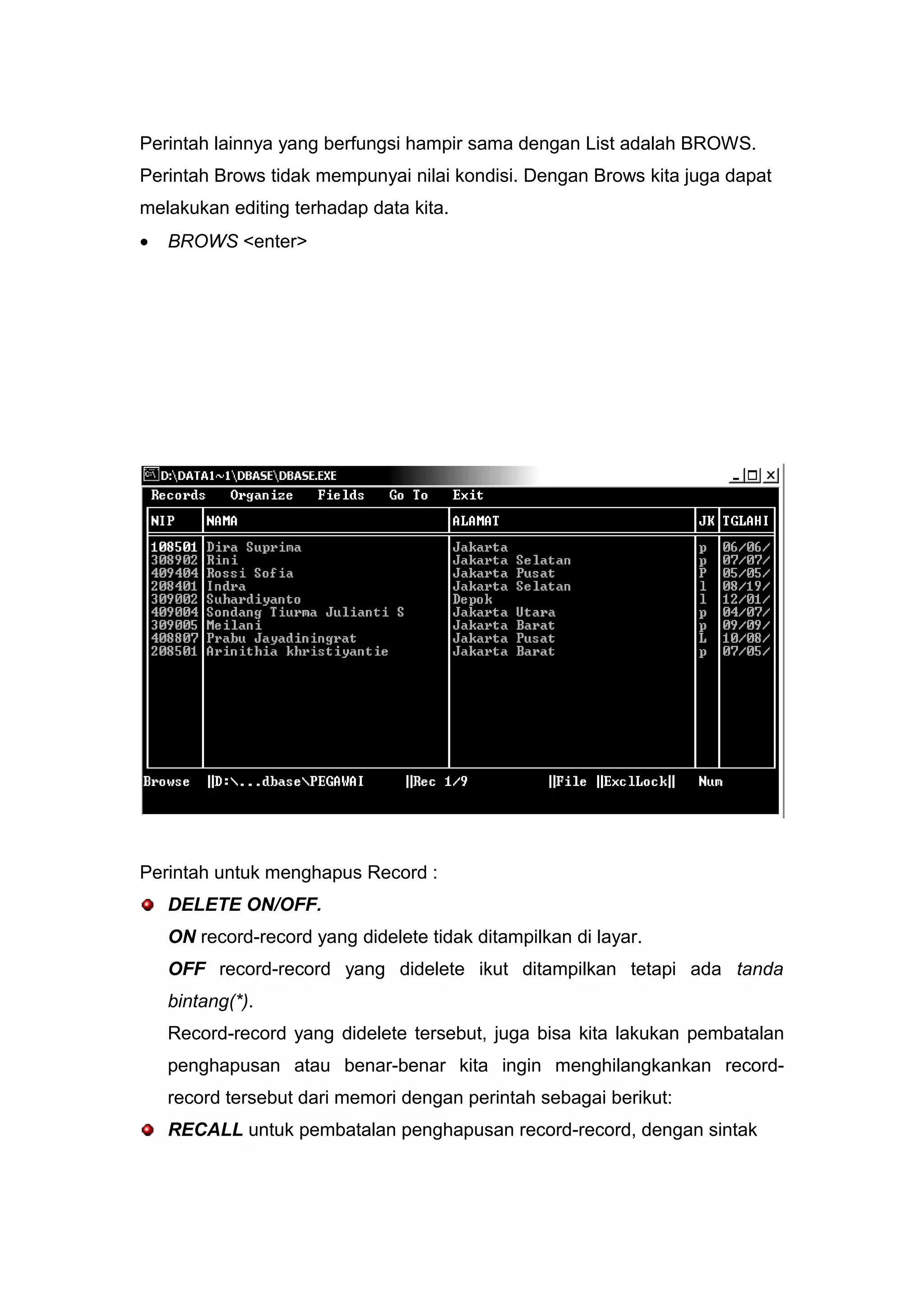 Perintah lainnya yang berfungsi hampir sama dengan List adalah BROWS.
Perintah Brows tidak mempunyai nilai kondisi. Dengan Brows kita juga dapat
melakukan editing terhadap data kita.
• BROWS <enter>
Perintah untuk menghapus Record :
DELETE ON/OFF.
ON record-record yang didelete tidak ditampilkan di layar.
OFF record-record yang didelete ikut ditampilkan tetapi ada tanda
bintang(*).
Record-record yang didelete tersebut, juga bisa kita lakukan pembatalan
penghapusan atau benar-benar kita ingin menghilangkankan record-
record tersebut dari memori dengan perintah sebagai berikut:
RECALL untuk pembatalan penghapusan record-record, dengan sintak
 