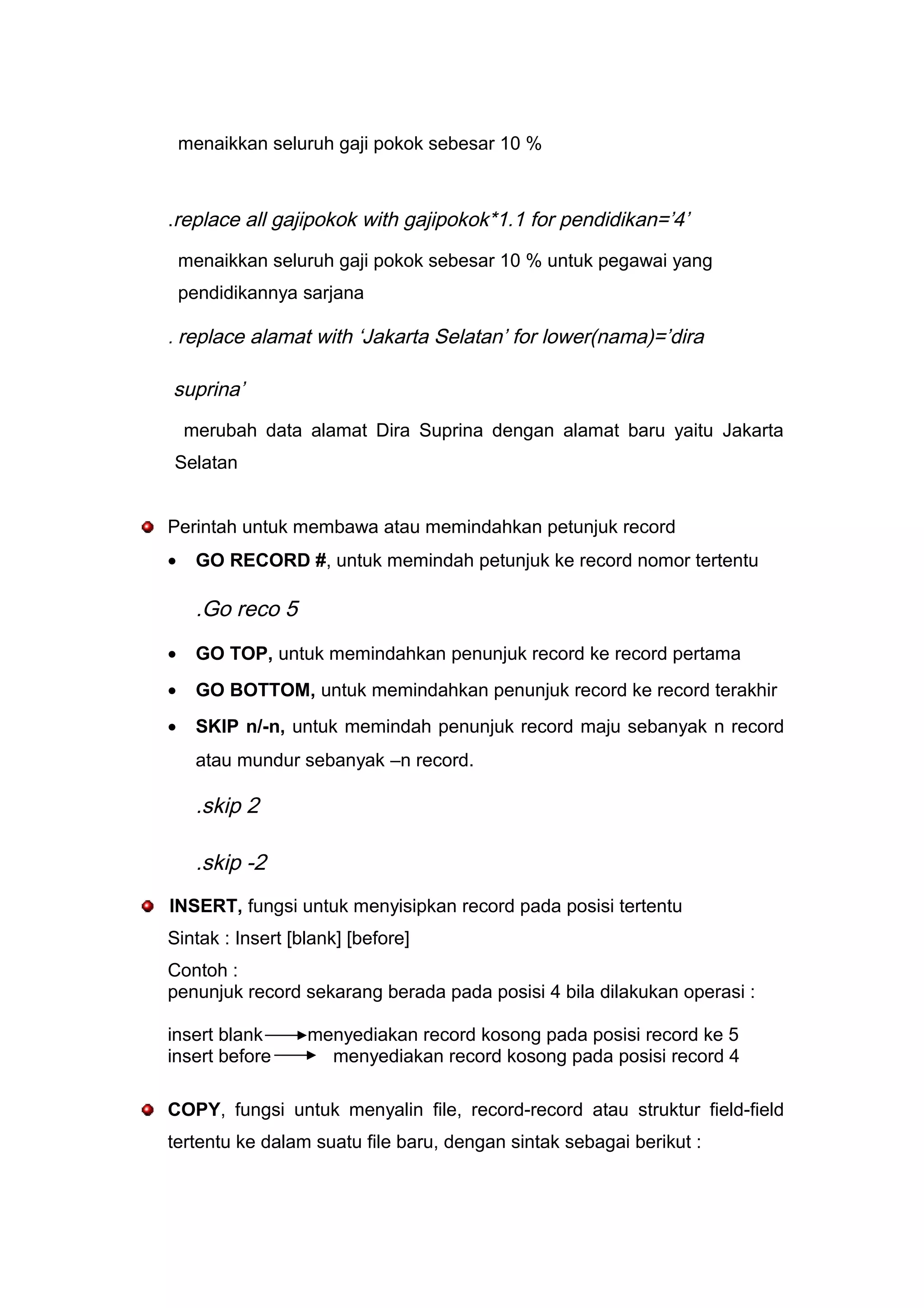 menaikkan seluruh gaji pokok sebesar 10 %
.replace all gajipokok with gajipokok*1.1 for pendidikan=’4’
menaikkan seluruh gaji pokok sebesar 10 % untuk pegawai yang
pendidikannya sarjana
. replace alamat with ‘Jakarta Selatan’ for lower(nama)=’dira
suprina’
merubah data alamat Dira Suprina dengan alamat baru yaitu Jakarta
Selatan
Perintah untuk membawa atau memindahkan petunjuk record
• GO RECORD #, untuk memindah petunjuk ke record nomor tertentu
.Go reco 5
• GO TOP, untuk memindahkan penunjuk record ke record pertama
• GO BOTTOM, untuk memindahkan penunjuk record ke record terakhir
• SKIP n/-n, untuk memindah penunjuk record maju sebanyak n record
atau mundur sebanyak –n record.
.skip 2
.skip -2
INSERT, fungsi untuk menyisipkan record pada posisi tertentu
Sintak : Insert [blank] [before]
Contoh :
penunjuk record sekarang berada pada posisi 4 bila dilakukan operasi :
insert blank menyediakan record kosong pada posisi record ke 5
insert before menyediakan record kosong pada posisi record 4
COPY, fungsi untuk menyalin file, record-record atau struktur field-field
tertentu ke dalam suatu file baru, dengan sintak sebagai berikut :
 