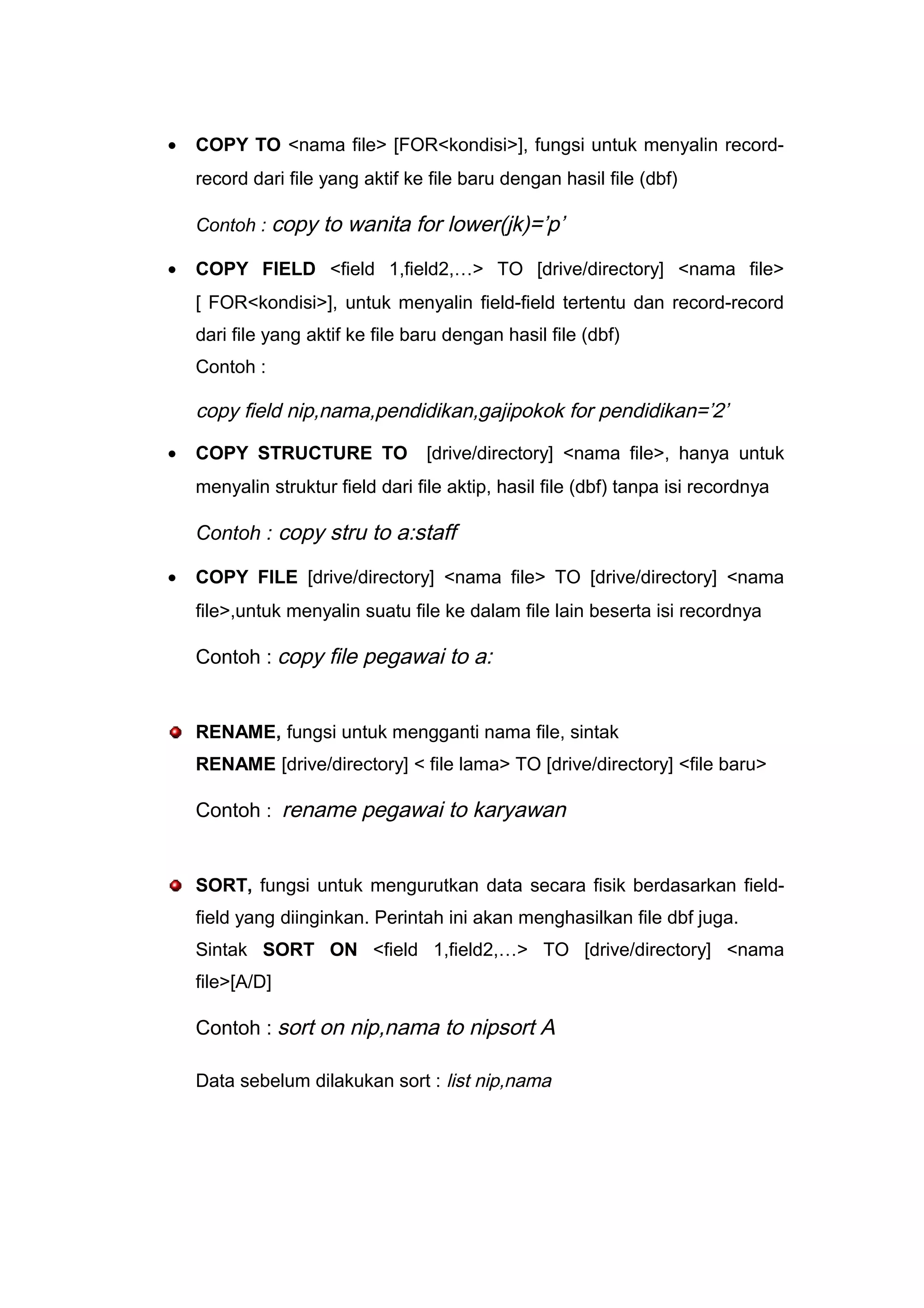 • COPY TO <nama file> [FOR<kondisi>], fungsi untuk menyalin record-
record dari file yang aktif ke file baru dengan hasil file (dbf)
Contoh : copy to wanita for lower(jk)=’p’
• COPY FIELD <field 1,field2,…> TO [drive/directory] <nama file>
[ FOR<kondisi>], untuk menyalin field-field tertentu dan record-record
dari file yang aktif ke file baru dengan hasil file (dbf)
Contoh :
copy field nip,nama,pendidikan,gajipokok for pendidikan=’2’
• COPY STRUCTURE TO [drive/directory] <nama file>, hanya untuk
menyalin struktur field dari file aktip, hasil file (dbf) tanpa isi recordnya
Contoh : copy stru to a:staff
• COPY FILE [drive/directory] <nama file> TO [drive/directory] <nama
file>,untuk menyalin suatu file ke dalam file lain beserta isi recordnya
Contoh : copy file pegawai to a:
RENAME, fungsi untuk mengganti nama file, sintak
RENAME [drive/directory] < file lama> TO [drive/directory] <file baru>
Contoh : rename pegawai to karyawan
SORT, fungsi untuk mengurutkan data secara fisik berdasarkan field-
field yang diinginkan. Perintah ini akan menghasilkan file dbf juga.
Sintak SORT ON <field 1,field2,…> TO [drive/directory] <nama
file>[A/D]
Contoh : sort on nip,nama to nipsort A
Data sebelum dilakukan sort : list nip,nama
 