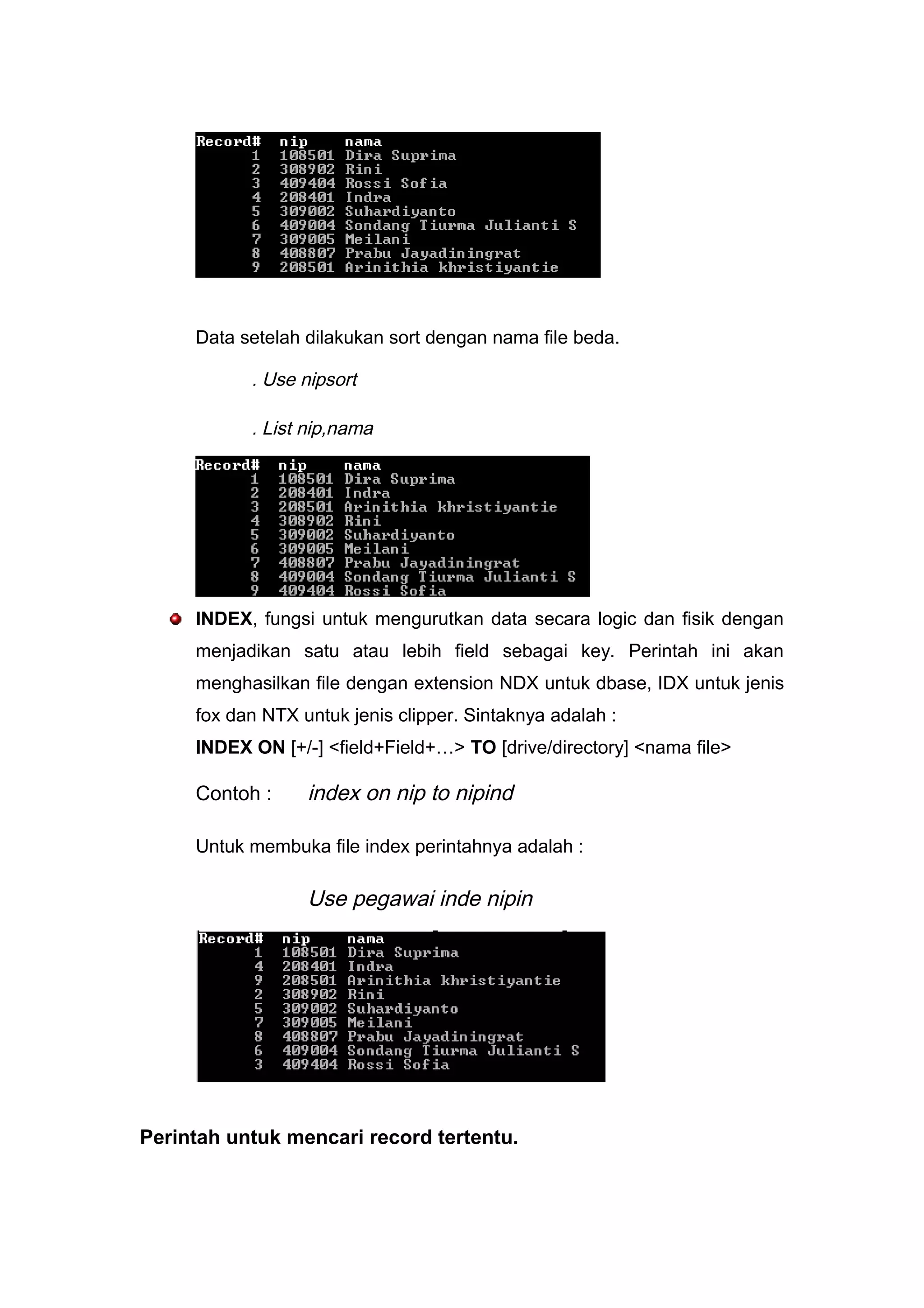 Data setelah dilakukan sort dengan nama file beda.
. Use nipsort
. List nip,nama
INDEX, fungsi untuk mengurutkan data secara logic dan fisik dengan
menjadikan satu atau lebih field sebagai key. Perintah ini akan
menghasilkan file dengan extension NDX untuk dbase, IDX untuk jenis
fox dan NTX untuk jenis clipper. Sintaknya adalah :
INDEX ON [+/-] <field+Field+…> TO [drive/directory] <nama file>
Contoh : index on nip to nipind
Untuk membuka file index perintahnya adalah :
Use pegawai inde nipin
Perintah untuk mencari record tertentu.
 