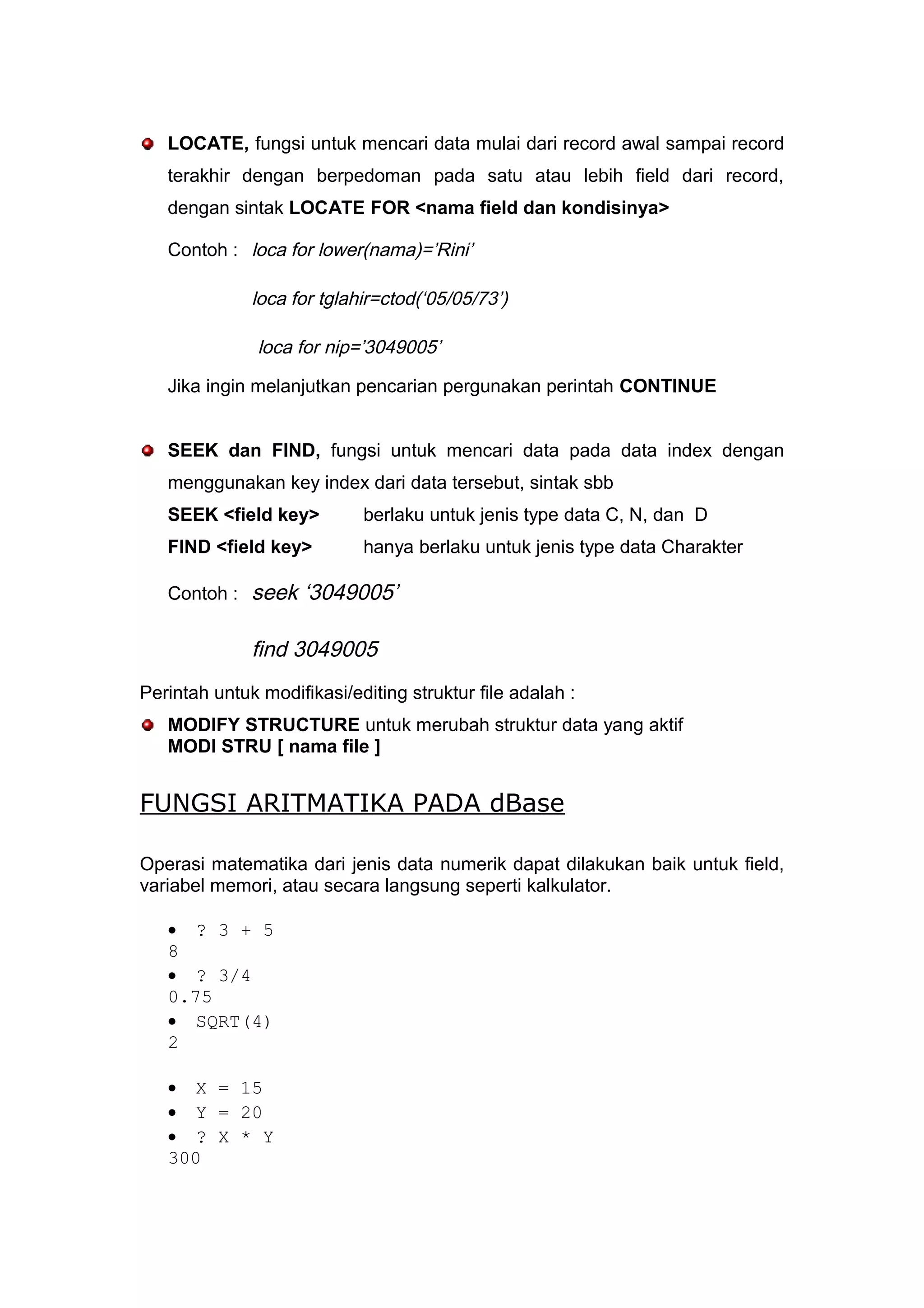 LOCATE, fungsi untuk mencari data mulai dari record awal sampai record
terakhir dengan berpedoman pada satu atau lebih field dari record,
dengan sintak LOCATE FOR <nama field dan kondisinya>
Contoh : loca for lower(nama)=’Rini’
loca for tglahir=ctod(‘05/05/73’)
loca for nip=’3049005’
Jika ingin melanjutkan pencarian pergunakan perintah CONTINUE
SEEK dan FIND, fungsi untuk mencari data pada data index dengan
menggunakan key index dari data tersebut, sintak sbb
SEEK <field key> berlaku untuk jenis type data C, N, dan D
FIND <field key> hanya berlaku untuk jenis type data Charakter
Contoh : seek ‘3049005’
find 3049005
Perintah untuk modifikasi/editing struktur file adalah :
MODIFY STRUCTURE untuk merubah struktur data yang aktif
MODI STRU [ nama file ]
FUNGSI ARITMATIKA PADA dBase
Operasi matematika dari jenis data numerik dapat dilakukan baik untuk field,
variabel memori, atau secara langsung seperti kalkulator.
• ? 3 + 5
8
• ? 3/4
0.75
• SQRT(4)
2
• X = 15
• Y = 20
• ? X * Y
300
 