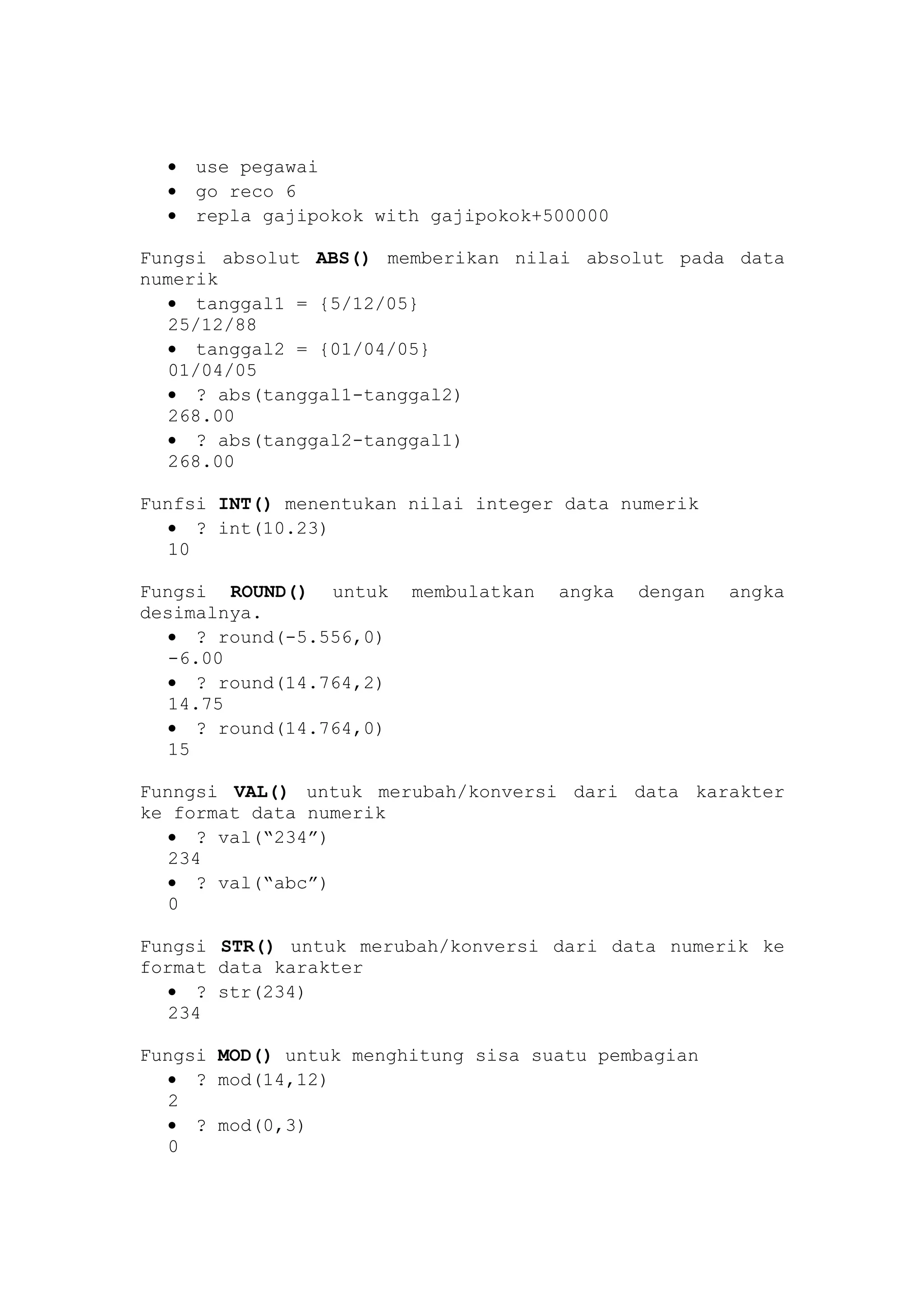 • use pegawai
• go reco 6
• repla gajipokok with gajipokok+500000
Fungsi absolut ABS() memberikan nilai absolut pada data
numerik
• tanggal1 = {5/12/05}
25/12/88
• tanggal2 = {01/04/05}
01/04/05
• ? abs(tanggal1-tanggal2)
268.00
• ? abs(tanggal2-tanggal1)
268.00
Funfsi INT() menentukan nilai integer data numerik
• ? int(10.23)
10
Fungsi ROUND() untuk membulatkan angka dengan angka
desimalnya.
• ? round(-5.556,0)
-6.00
• ? round(14.764,2)
14.75
• ? round(14.764,0)
15
Funngsi VAL() untuk merubah/konversi dari data karakter
ke format data numerik
• ? val(“234”)
234
• ? val(“abc”)
0
Fungsi STR() untuk merubah/konversi dari data numerik ke
format data karakter
• ? str(234)
234
Fungsi MOD() untuk menghitung sisa suatu pembagian
• ? mod(14,12)
2
• ? mod(0,3)
0
 