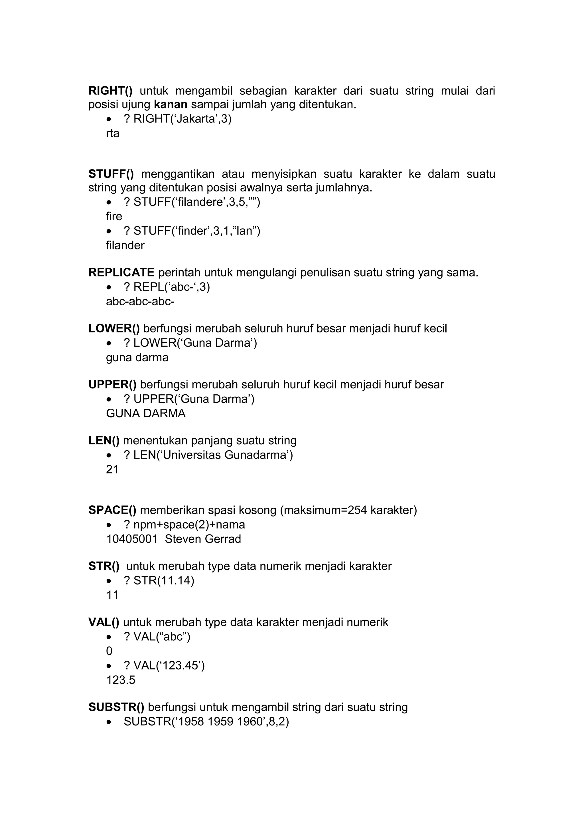 RIGHT() untuk mengambil sebagian karakter dari suatu string mulai dari
posisi ujung kanan sampai jumlah yang ditentukan.
• ? RIGHT(‘Jakarta’,3)
rta
STUFF() menggantikan atau menyisipkan suatu karakter ke dalam suatu
string yang ditentukan posisi awalnya serta jumlahnya.
• ? STUFF(‘filandere’,3,5,””)
fire
• ? STUFF(‘finder’,3,1,”lan”)
filander
REPLICATE perintah untuk mengulangi penulisan suatu string yang sama.
• ? REPL(‘abc-‘,3)
abc-abc-abc-
LOWER() berfungsi merubah seluruh huruf besar menjadi huruf kecil
• ? LOWER(‘Guna Darma’)
guna darma
UPPER() berfungsi merubah seluruh huruf kecil menjadi huruf besar
• ? UPPER(‘Guna Darma’)
GUNA DARMA
LEN() menentukan panjang suatu string
• ? LEN(‘Universitas Gunadarma’)
21
SPACE() memberikan spasi kosong (maksimum=254 karakter)
• ? npm+space(2)+nama
10405001 Steven Gerrad
STR() untuk merubah type data numerik menjadi karakter
• ? STR(11.14)
11
VAL() untuk merubah type data karakter menjadi numerik
• ? VAL(“abc”)
0
• ? VAL(‘123.45’)
123.5
SUBSTR() berfungsi untuk mengambil string dari suatu string
• SUBSTR(‘1958 1959 1960’,8,2)
 