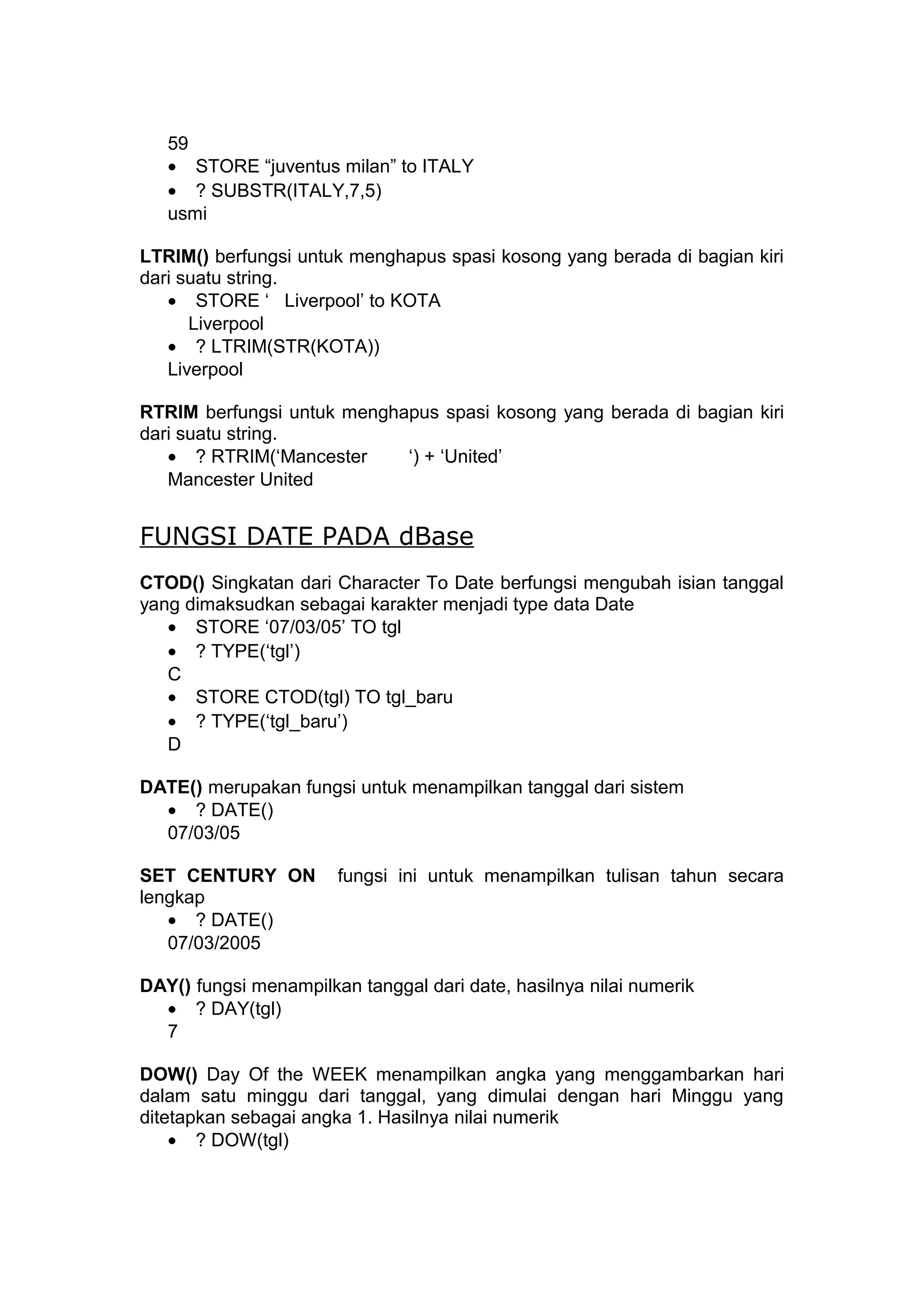 59
• STORE “juventus milan” to ITALY
• ? SUBSTR(ITALY,7,5)
usmi
LTRIM() berfungsi untuk menghapus spasi kosong yang berada di bagian kiri
dari suatu string.
• STORE ‘ Liverpool’ to KOTA
Liverpool
• ? LTRIM(STR(KOTA))
Liverpool
RTRIM berfungsi untuk menghapus spasi kosong yang berada di bagian kiri
dari suatu string.
• ? RTRIM(‘Mancester ‘) + ‘United’
Mancester United
FUNGSI DATE PADA dBase
CTOD() Singkatan dari Character To Date berfungsi mengubah isian tanggal
yang dimaksudkan sebagai karakter menjadi type data Date
• STORE ‘07/03/05’ TO tgl
• ? TYPE(‘tgl’)
C
• STORE CTOD(tgl) TO tgl_baru
• ? TYPE(‘tgl_baru’)
D
DATE() merupakan fungsi untuk menampilkan tanggal dari sistem
• ? DATE()
07/03/05
SET CENTURY ON fungsi ini untuk menampilkan tulisan tahun secara
lengkap
• ? DATE()
07/03/2005
DAY() fungsi menampilkan tanggal dari date, hasilnya nilai numerik
• ? DAY(tgl)
7
DOW() Day Of the WEEK menampilkan angka yang menggambarkan hari
dalam satu minggu dari tanggal, yang dimulai dengan hari Minggu yang
ditetapkan sebagai angka 1. Hasilnya nilai numerik
• ? DOW(tgl)
 