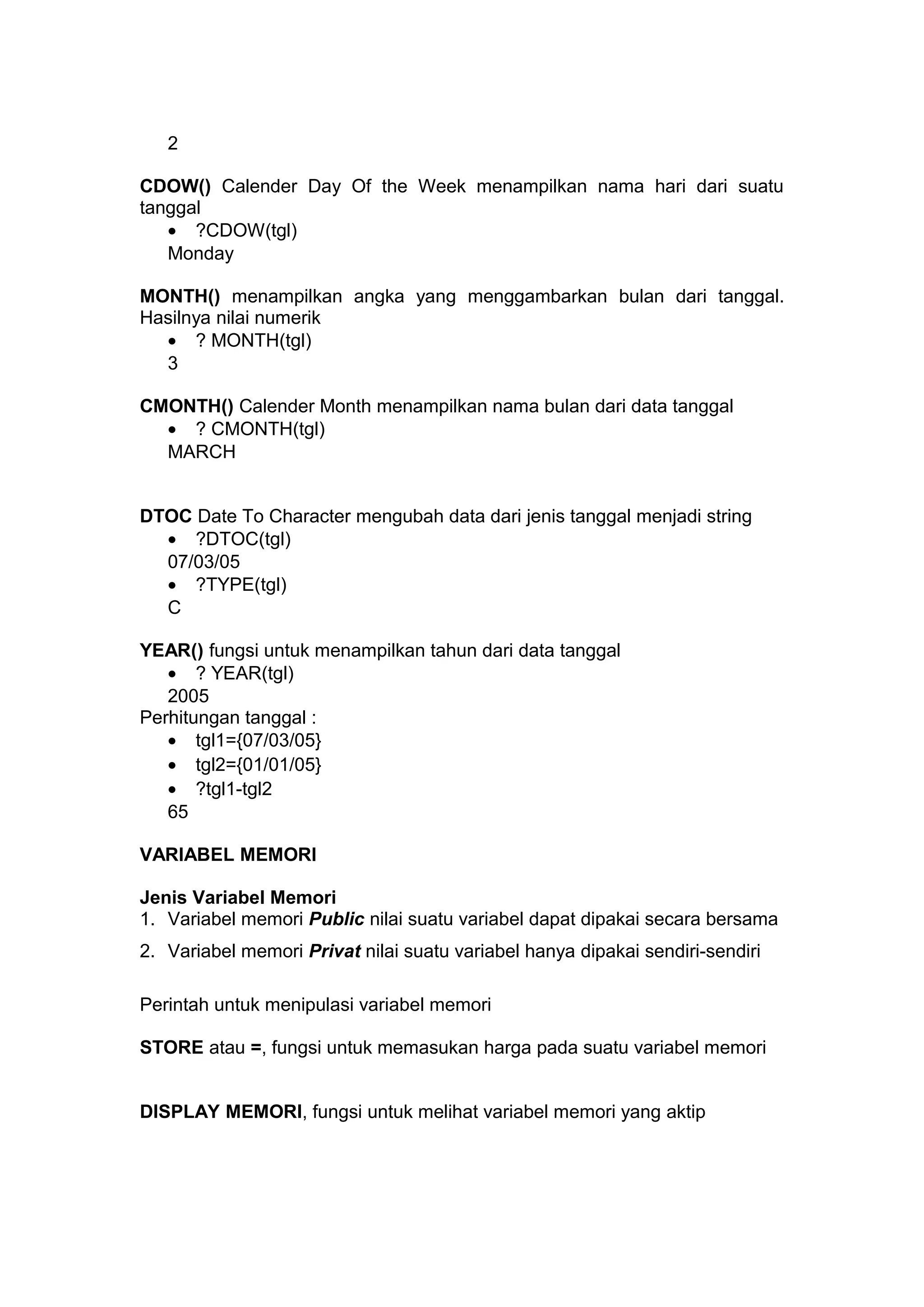 2
CDOW() Calender Day Of the Week menampilkan nama hari dari suatu
tanggal
• ?CDOW(tgl)
Monday
MONTH() menampilkan angka yang menggambarkan bulan dari tanggal.
Hasilnya nilai numerik
• ? MONTH(tgl)
3
CMONTH() Calender Month menampilkan nama bulan dari data tanggal
• ? CMONTH(tgl)
MARCH
DTOC Date To Character mengubah data dari jenis tanggal menjadi string
• ?DTOC(tgl)
07/03/05
• ?TYPE(tgl)
C
YEAR() fungsi untuk menampilkan tahun dari data tanggal
• ? YEAR(tgl)
2005
Perhitungan tanggal :
• tgl1={07/03/05}
• tgl2={01/01/05}
• ?tgl1-tgl2
65
VARIABEL MEMORI
Jenis Variabel Memori
1. Variabel memori Public nilai suatu variabel dapat dipakai secara bersama
2. Variabel memori Privat nilai suatu variabel hanya dipakai sendiri-sendiri
Perintah untuk menipulasi variabel memori
STORE atau =, fungsi untuk memasukan harga pada suatu variabel memori
DISPLAY MEMORI, fungsi untuk melihat variabel memori yang aktip
 