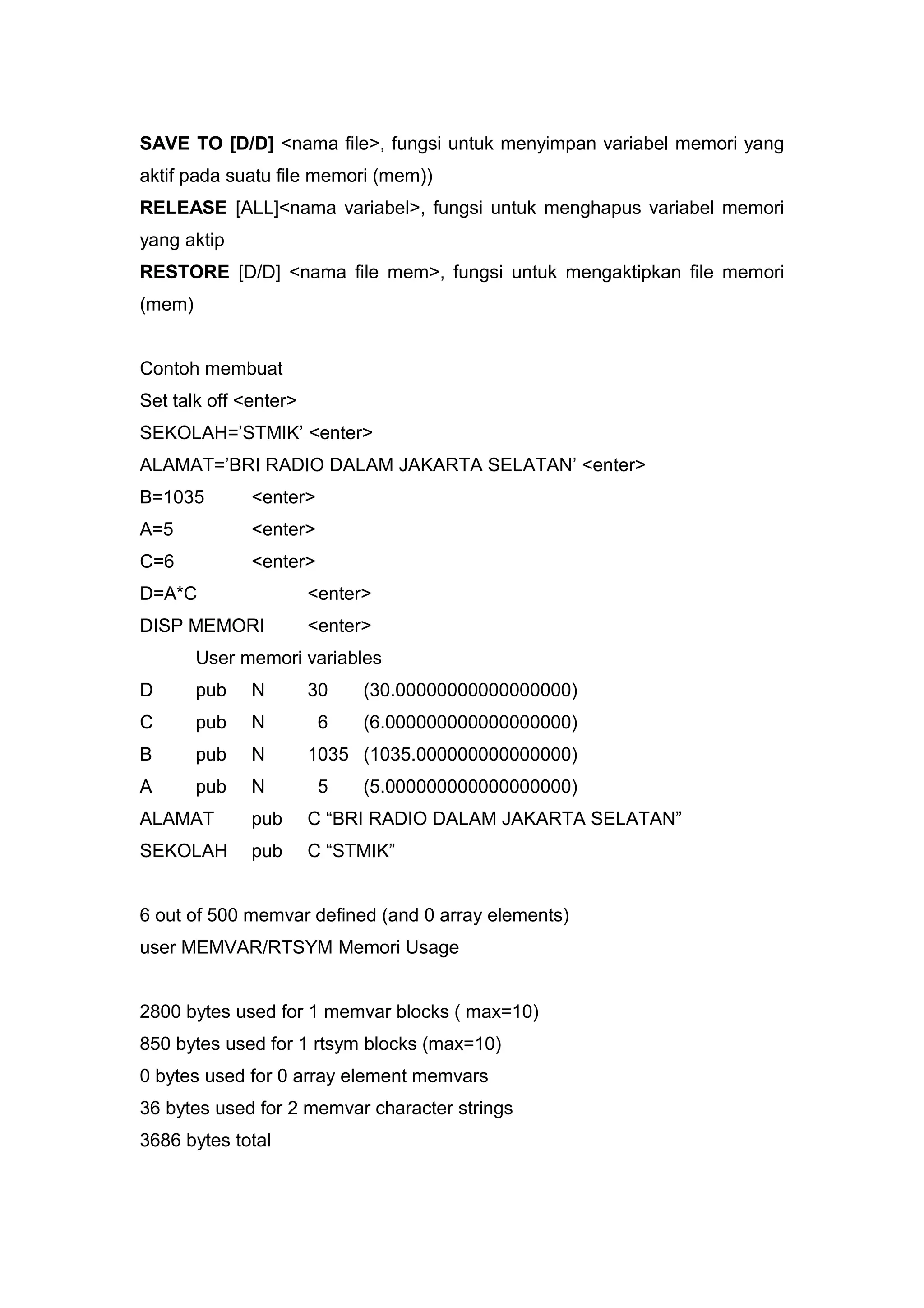 SAVE TO [D/D] <nama file>, fungsi untuk menyimpan variabel memori yang
aktif pada suatu file memori (mem))
RELEASE [ALL]<nama variabel>, fungsi untuk menghapus variabel memori
yang aktip
RESTORE [D/D] <nama file mem>, fungsi untuk mengaktipkan file memori
(mem)
Contoh membuat
Set talk off <enter>
SEKOLAH=’STMIK’ <enter>
ALAMAT=’BRI RADIO DALAM JAKARTA SELATAN’ <enter>
B=1035 <enter>
A=5 <enter>
C=6 <enter>
D=A*C <enter>
DISP MEMORI <enter>
User memori variables
D pub N 30 (30.00000000000000000)
C pub N 6 (6.000000000000000000)
B pub N 1035 (1035.000000000000000)
A pub N 5 (5.000000000000000000)
ALAMAT pub C “BRI RADIO DALAM JAKARTA SELATAN”
SEKOLAH pub C “STMIK”
6 out of 500 memvar defined (and 0 array elements)
user MEMVAR/RTSYM Memori Usage
2800 bytes used for 1 memvar blocks ( max=10)
850 bytes used for 1 rtsym blocks (max=10)
0 bytes used for 0 array element memvars
36 bytes used for 2 memvar character strings
3686 bytes total
 