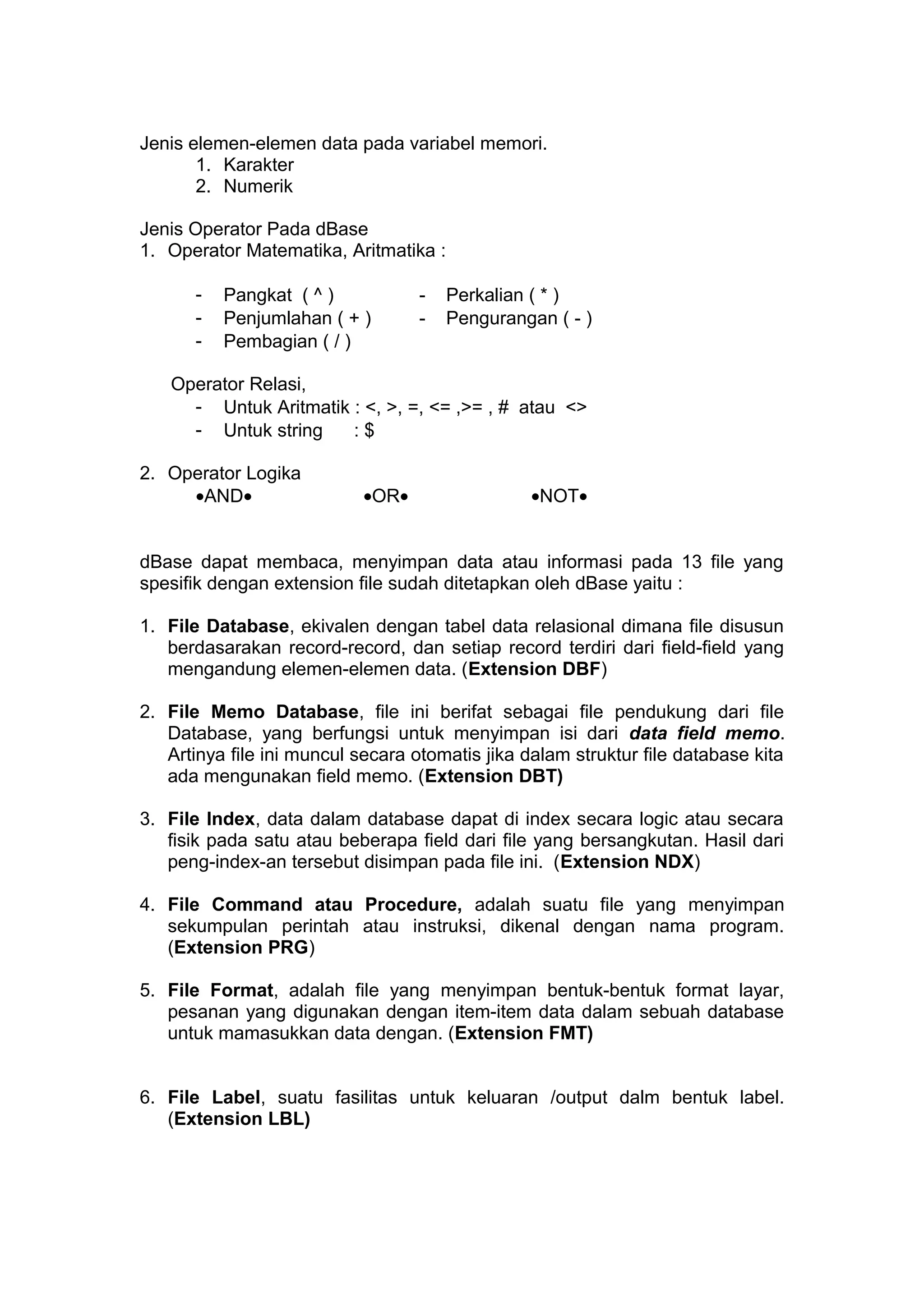 Jenis elemen-elemen data pada variabel memori.
1. Karakter
2. Numerik
Jenis Operator Pada dBase
1. Operator Matematika, Aritmatika :
- Pangkat ( ^ ) - Perkalian ( * )
- Penjumlahan ( + ) - Pengurangan ( - )
- Pembagian ( / )
Operator Relasi,
- Untuk Aritmatik : <, >, =, <= ,>= , # atau <>
- Untuk string : $
2. Operator Logika
•AND• •OR• •NOT•
dBase dapat membaca, menyimpan data atau informasi pada 13 file yang
spesifik dengan extension file sudah ditetapkan oleh dBase yaitu :
1. File Database, ekivalen dengan tabel data relasional dimana file disusun
berdasarakan record-record, dan setiap record terdiri dari field-field yang
mengandung elemen-elemen data. (Extension DBF)
2. File Memo Database, file ini berifat sebagai file pendukung dari file
Database, yang berfungsi untuk menyimpan isi dari data field memo.
Artinya file ini muncul secara otomatis jika dalam struktur file database kita
ada mengunakan field memo. (Extension DBT)
3. File Index, data dalam database dapat di index secara logic atau secara
fisik pada satu atau beberapa field dari file yang bersangkutan. Hasil dari
peng-index-an tersebut disimpan pada file ini. (Extension NDX)
4. File Command atau Procedure, adalah suatu file yang menyimpan
sekumpulan perintah atau instruksi, dikenal dengan nama program.
(Extension PRG)
5. File Format, adalah file yang menyimpan bentuk-bentuk format layar,
pesanan yang digunakan dengan item-item data dalam sebuah database
untuk mamasukkan data dengan. (Extension FMT)
6. File Label, suatu fasilitas untuk keluaran /output dalm bentuk label.
(Extension LBL)
 