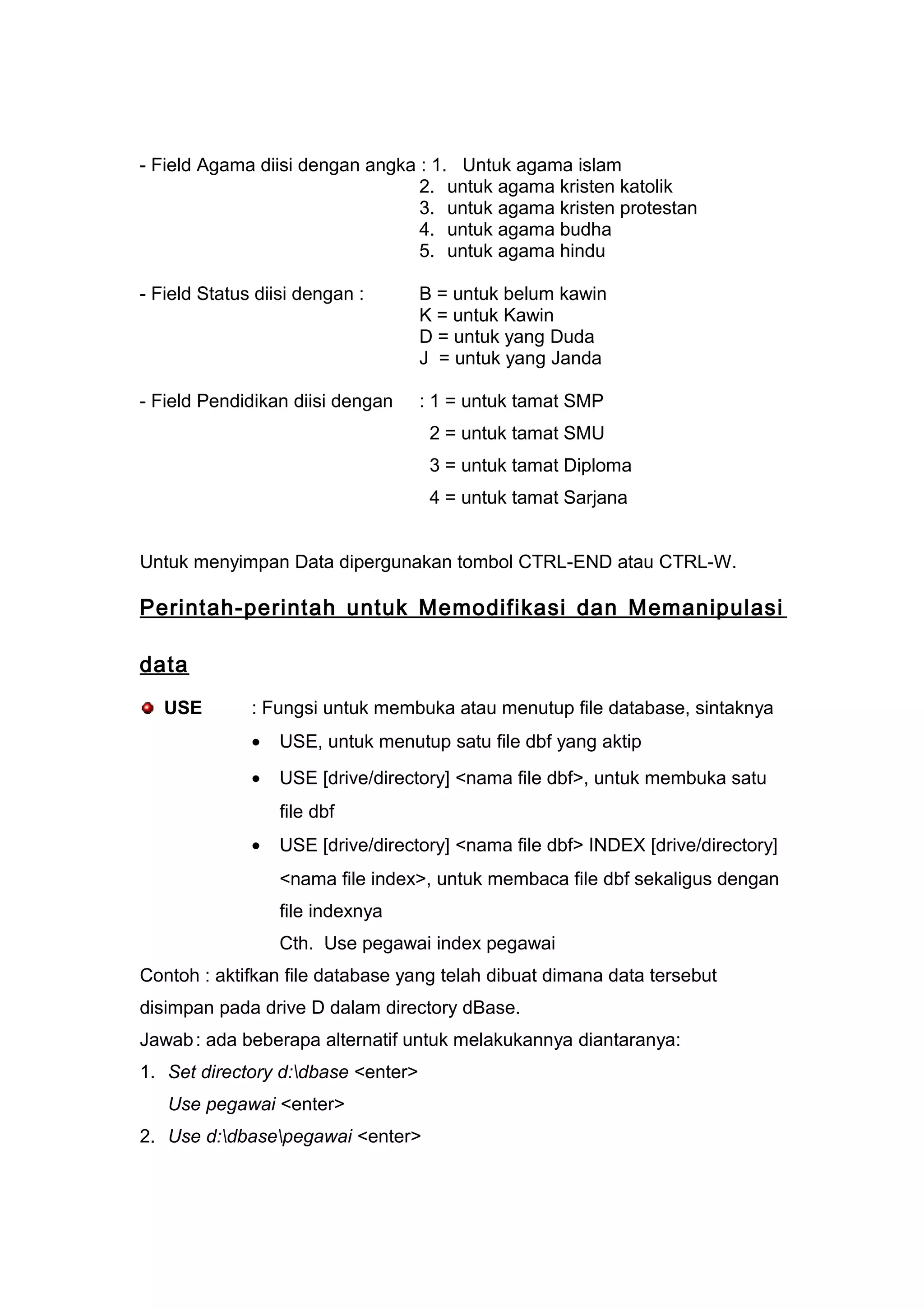 - Field Agama diisi dengan angka : 1. Untuk agama islam
2. untuk agama kristen katolik
3. untuk agama kristen protestan
4. untuk agama budha
5. untuk agama hindu
- Field Status diisi dengan : B = untuk belum kawin
K = untuk Kawin
D = untuk yang Duda
J = untuk yang Janda
- Field Pendidikan diisi dengan : 1 = untuk tamat SMP
2 = untuk tamat SMU
3 = untuk tamat Diploma
4 = untuk tamat Sarjana
Untuk menyimpan Data dipergunakan tombol CTRL-END atau CTRL-W.
Perintah-perintah untuk Memodifikasi dan Memanipulasi
data
USE : Fungsi untuk membuka atau menutup file database, sintaknya
• USE, untuk menutup satu file dbf yang aktip
• USE [drive/directory] <nama file dbf>, untuk membuka satu
file dbf
• USE [drive/directory] <nama file dbf> INDEX [drive/directory]
<nama file index>, untuk membaca file dbf sekaligus dengan
file indexnya
Cth. Use pegawai index pegawai
Contoh : aktifkan file database yang telah dibuat dimana data tersebut
disimpan pada drive D dalam directory dBase.
Jawab: ada beberapa alternatif untuk melakukannya diantaranya:
1. Set directory d:dbase <enter>
Use pegawai <enter>
2. Use d:dbasepegawai <enter>
 