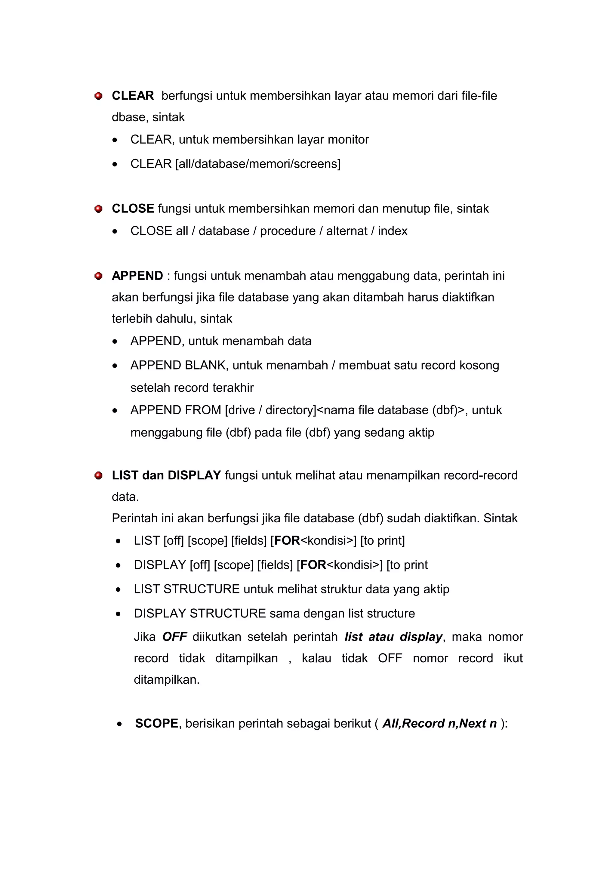 CLEAR berfungsi untuk membersihkan layar atau memori dari file-file
dbase, sintak
• CLEAR, untuk membersihkan layar monitor
• CLEAR [all/database/memori/screens]
CLOSE fungsi untuk membersihkan memori dan menutup file, sintak
• CLOSE all / database / procedure / alternat / index
APPEND : fungsi untuk menambah atau menggabung data, perintah ini
akan berfungsi jika file database yang akan ditambah harus diaktifkan
terlebih dahulu, sintak
• APPEND, untuk menambah data
• APPEND BLANK, untuk menambah / membuat satu record kosong
setelah record terakhir
• APPEND FROM [drive / directory]<nama file database (dbf)>, untuk
menggabung file (dbf) pada file (dbf) yang sedang aktip
LIST dan DISPLAY fungsi untuk melihat atau menampilkan record-record
data.
Perintah ini akan berfungsi jika file database (dbf) sudah diaktifkan. Sintak
• LIST [off] [scope] [fields] [FOR<kondisi>] [to print]
• DISPLAY [off] [scope] [fields] [FOR<kondisi>] [to print
• LIST STRUCTURE untuk melihat struktur data yang aktip
• DISPLAY STRUCTURE sama dengan list structure
Jika OFF diikutkan setelah perintah list atau display, maka nomor
record tidak ditampilkan , kalau tidak OFF nomor record ikut
ditampilkan.
• SCOPE, berisikan perintah sebagai berikut ( All,Record n,Next n ):
 